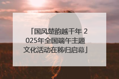 国风楚韵越千年 2025年全国端午主题文化活动在秭归启幕
