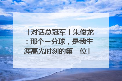 对话总冠军丨朱俊龙：那个三分球，是我生涯高光时刻的第一位