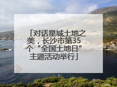 对话星城土地之美，长沙市第35个“全国土地日”主题活动举行