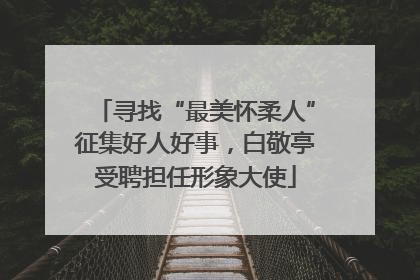 寻找“最美怀柔人”征集好人好事，白敬亭受聘担任形象大使
