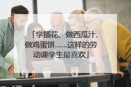 学插花、做西瓜汁、做鸡蛋饼……这样的劳动课学生最喜欢