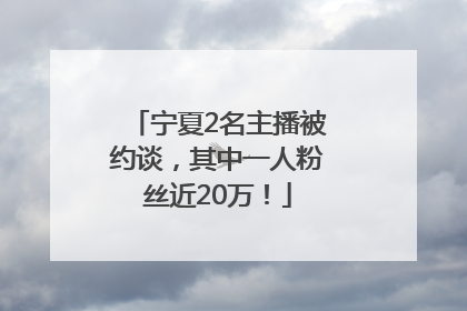 宁夏2名主播被约谈，其中一人粉丝近20万！