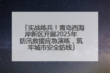 实战练兵！青岛西海岸新区开展2025年防汛救援应急演练，筑牢城市安全防线