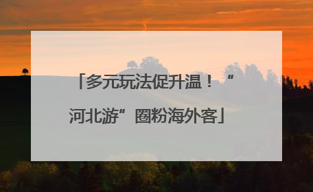 多元玩法促升温！“河北游”圈粉海外客