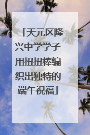 天元区隆兴中学学子用扭扭棒编织出独特的端午祝福