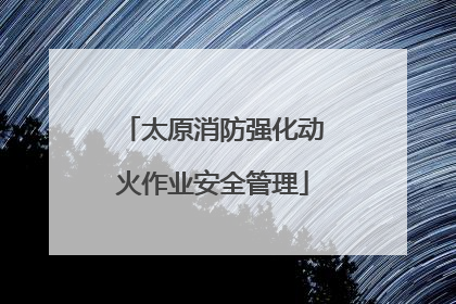 太原消防强化动火作业安全管理