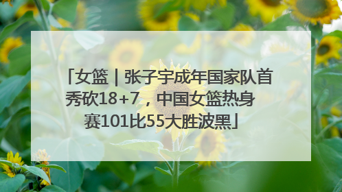 女篮｜张子宇成年国家队首秀砍18+7，中国女篮热身赛101比55大胜波黑