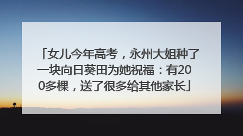 女儿今年高考，永州大姐种了一块向日葵田为她祝福：有200多棵，送了很多给其他家长