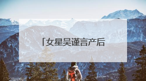 女星吴谨言产后首次现身，最新发文：好久不见