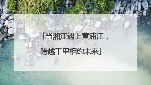 当湘江遇上黄浦江，跨越千里相约未来