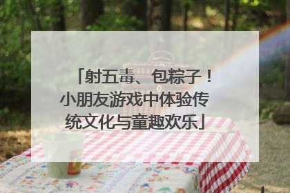 射五毒、包粽子！小朋友游戏中体验传统文化与童趣欢乐