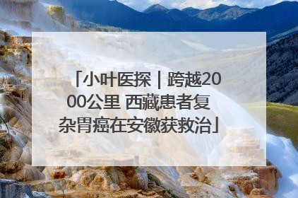 小叶医探｜跨越2000公里 西藏患者复杂胃癌在安徽获救治