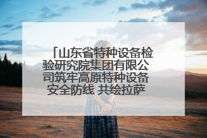 山东省特种设备检验研究院集团有限公司筑牢高原特种设备安全防线 共绘拉萨美好生活画卷