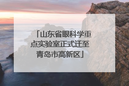 山东省眼科学重点实验室正式迁至青岛市高新区