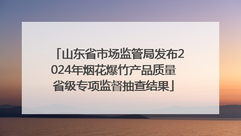 山东省市场监管局发布2024年烟花爆竹产品质量省级专项监督抽查结果
