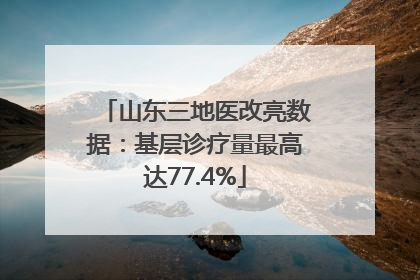 山东三地医改亮数据：基层诊疗量最高达77.4%