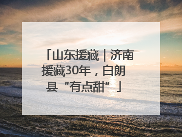 山东援藏｜济南援藏30年，白朗县“有点甜”