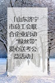 山东济宁市总工会联合企业启动“绿丝带”爱心送考公益活动