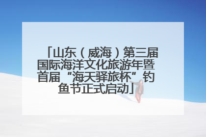 山东（威海）第三届国际海洋文化旅游年暨首届“海天驿旅杯”钓鱼节正式启动