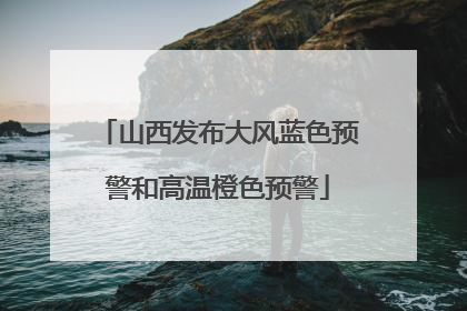 山西发布大风蓝色预警和高温橙色预警