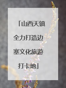 山西天镇全力打造边塞文化旅游打卡地