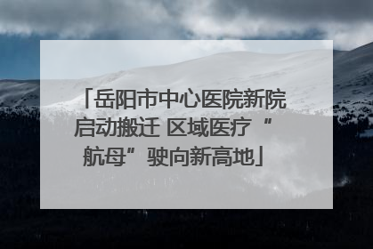 岳阳市中心医院新院启动搬迁 区域医疗“航母”驶向新高地