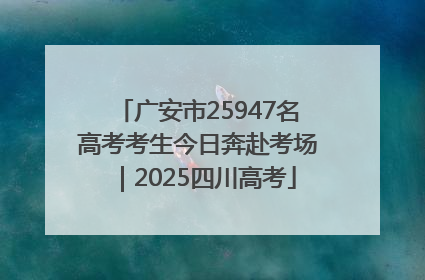 广安市25947名高考考生今日奔赴考场｜2025四川高考