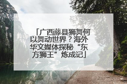 广西藤县狮舞何以舞动世界？海外华文媒体探秘“东方狮王”炼成记