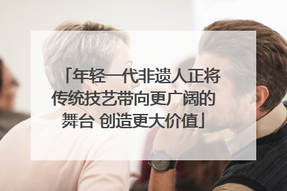 年轻一代非遗人正将传统技艺带向更广阔的舞台 创造更大价值