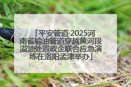 平安管道·2025河南省输油管道穿越黄河段溢油处置政企联合应急演练在洛阳孟津举办