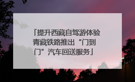提升西藏自驾游体验 青藏铁路推出“门到门”汽车回送服务