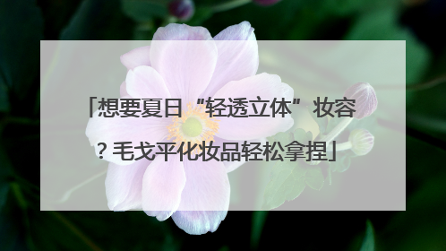 想要夏日“轻透立体”妆容？毛戈平化妆品轻松拿捏