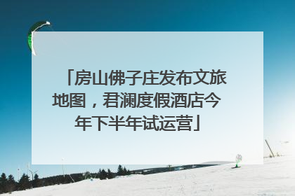 房山佛子庄发布文旅地图，君澜度假酒店今年下半年试运营