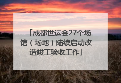 成都世运会27个场馆（场地）陆续启动改造竣工验收工作