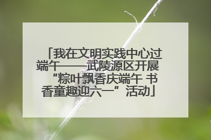 我在文明实践中心过端午——武陵源区开展“粽叶飘香庆端午 书香童趣迎六一”活动