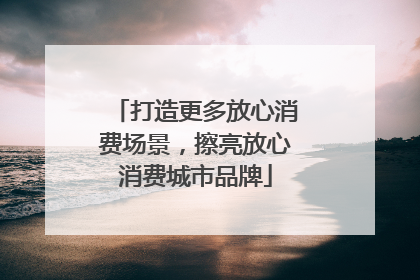 打造更多放心消费场景，擦亮放心消费城市品牌