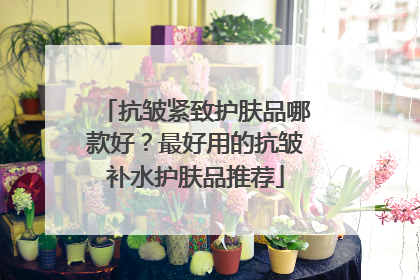 抗皱紧致护肤品哪款好？最好用的抗皱补水护肤品推荐