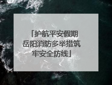 护航平安假期 岳阳消防多举措筑牢安全防线