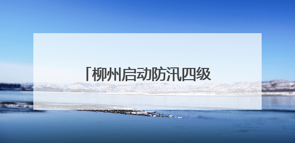 柳州启动防汛四级应急响应，特大暴雨、雷暴大风！