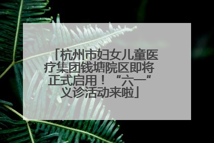 杭州市妇女儿童医疗集团钱塘院区即将正式启用！“六一”义诊活动来啦
