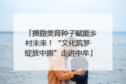 播撒美育种子赋能乡村未来！“文化筑梦·绽放中原”走进中牟