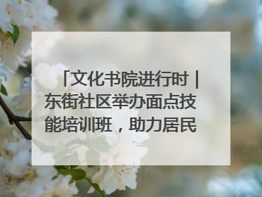 文化书院进行时｜东街社区举办面点技能培训班，助力居民就业创业！