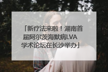 新疗法来啦！湖南首届阿尔茨海默病LVA学术论坛在长沙举办