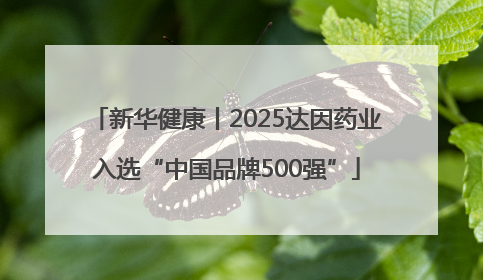新华健康丨2025达因药业入选“中国品牌500强”