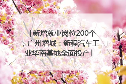 新增就业岗位200个，广州增城：新程汽车工业华南基地全面投产