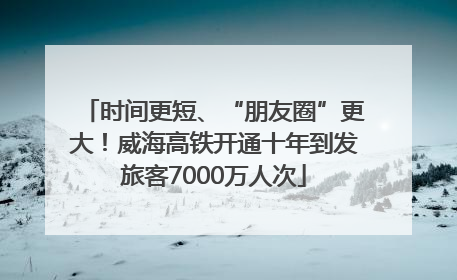 时间更短、“朋友圈”更大！威海高铁开通十年到发旅客7000万人次