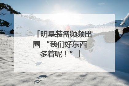 明星装备频频出圈 “我们好东西多着呢！”