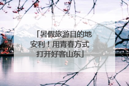 暑假旅游目的地安利！用青春方式打开好客山东