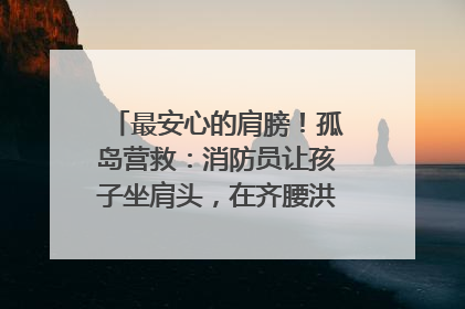 最安心的肩膀！孤岛营救：消防员让孩子坐肩头，在齐腰洪水里稳如泰山
