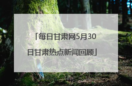 每日甘肃网5月30日甘肃热点新闻回顾